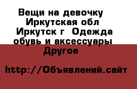 Вещи на девочку. - Иркутская обл., Иркутск г. Одежда, обувь и аксессуары » Другое   